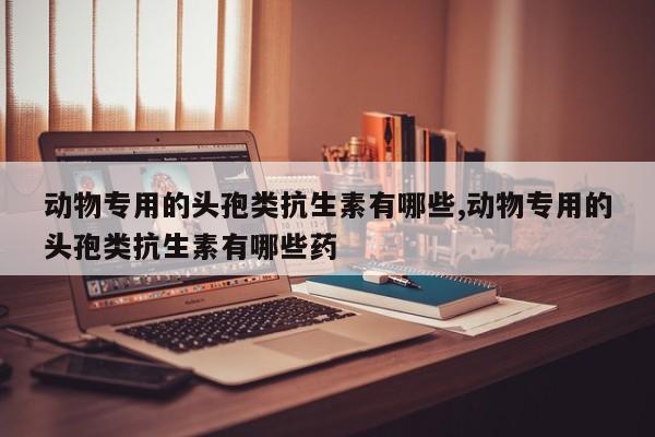 动物专用的头孢类抗生素有哪些,动物专用的头孢类抗生素有哪些药