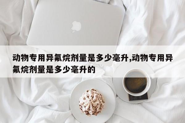 动物专用异氟烷剂量是多少毫升,动物专用异氟烷剂量是多少毫升的
