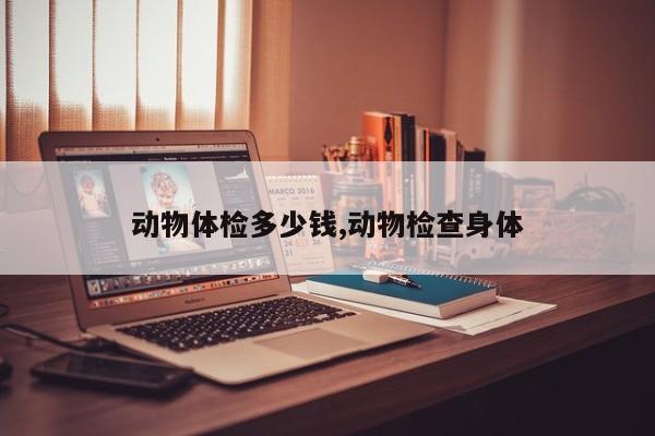动物体检多少钱,动物检查身体