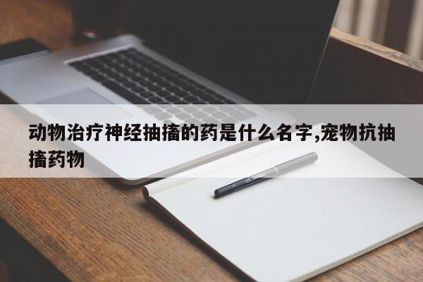 动物治疗神经抽搐的药是什么名字,宠物抗抽搐药物