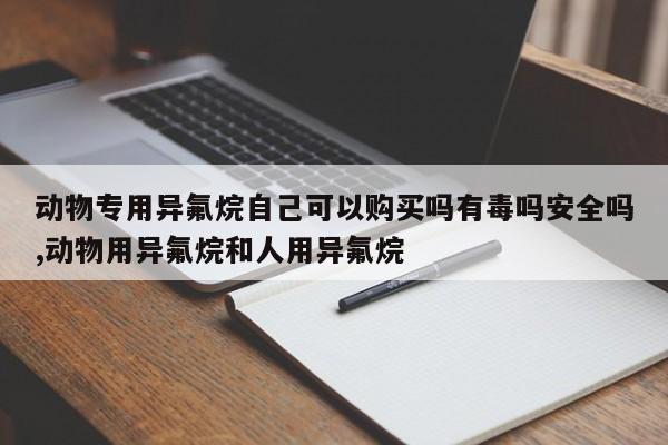 动物专用异氟烷自己可以购买吗有毒吗安全吗,动物用异氟烷和人用异氟烷