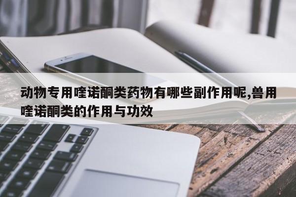 动物专用喹诺酮类药物有哪些副作用呢,兽用喹诺酮类的作用与功效