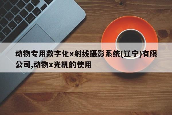 动物专用数字化x射线摄影系统(辽宁)有限公司,动物x光机的使用