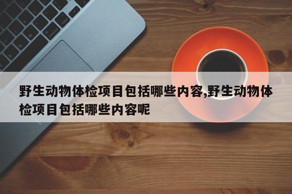 野生动物体检项目包括哪些内容,野生动物体检项目包括哪些内容呢